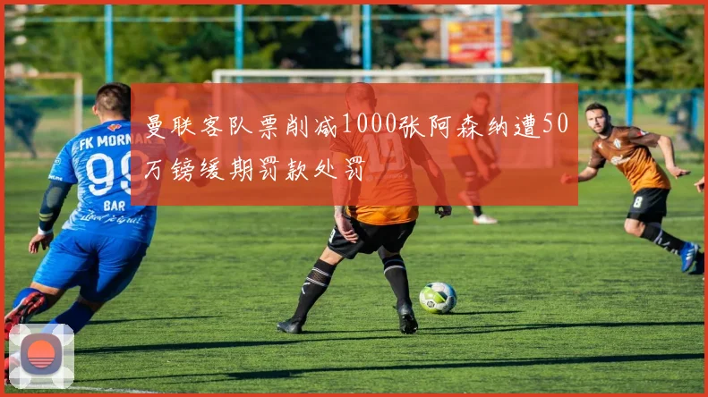 曼联客队票削减1000张阿森纳遭50万镑缓期罚款处罚