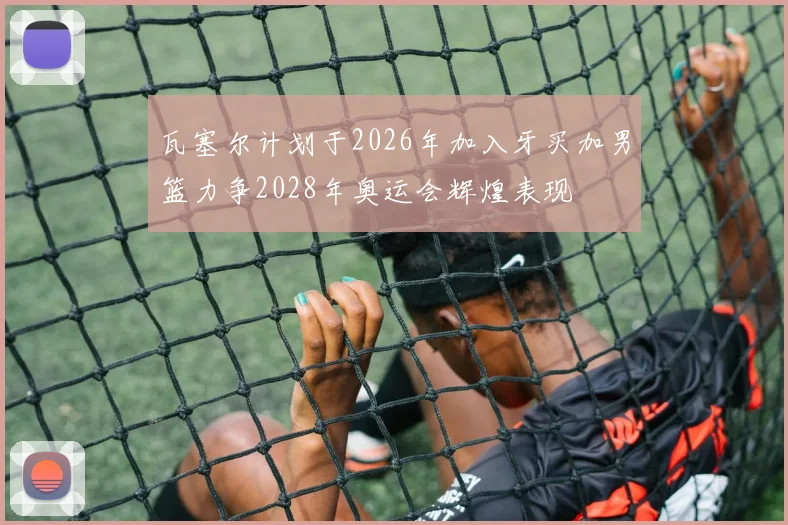 瓦塞尔计划于2026年加入牙买加男篮力争2028年奥运会辉煌表现