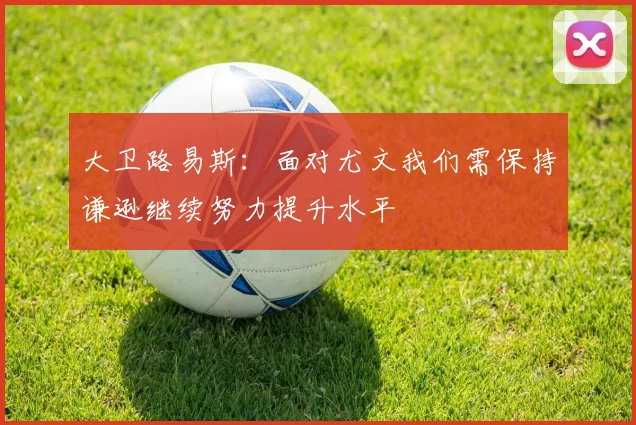 大卫路易斯：面对尤文我们需保持谦逊继续努力提升水平