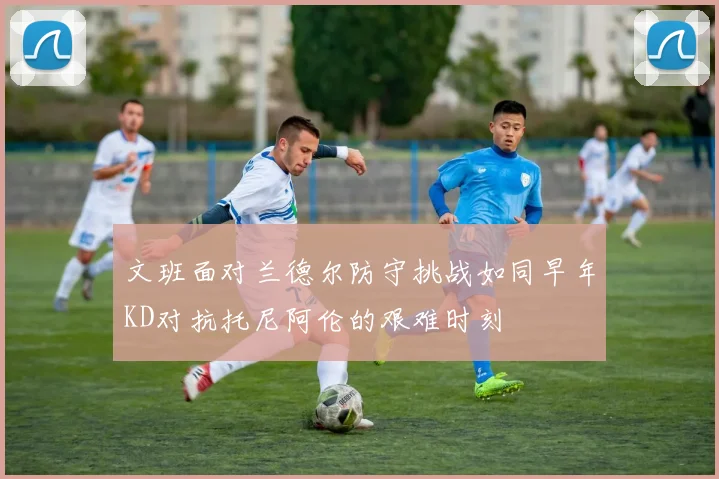 文班面对兰德尔防守挑战如同早年KD对抗托尼阿伦的艰难时刻