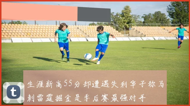 生涯新高55分却遭遇失利华子称马刺雷霆掘金是季后赛最强对手