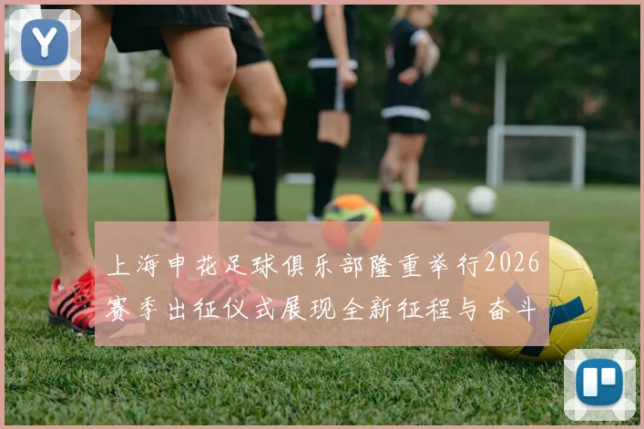 上海申花足球俱乐部隆重举行2026赛季出征仪式展现全新征程与奋斗目标