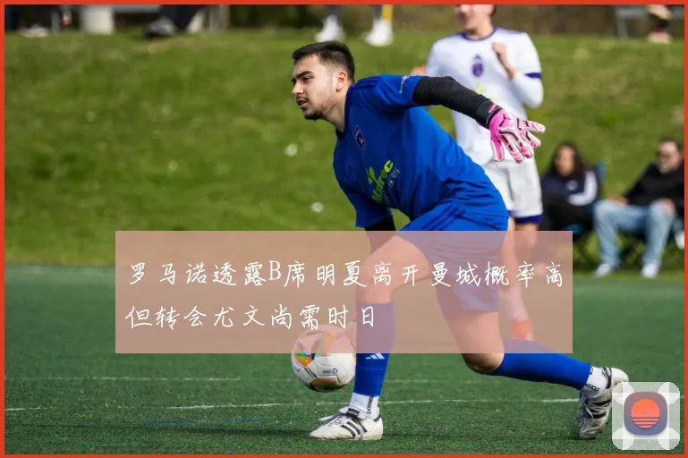 罗马诺透露B席明夏离开曼城概率高但转会尤文尚需时日