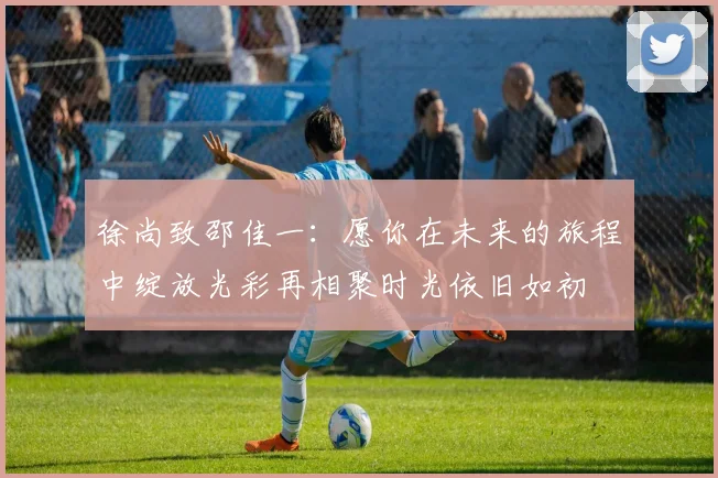 徐尚致邵佳一：愿你在未来的旅程中绽放光彩再相聚时光依旧如初
