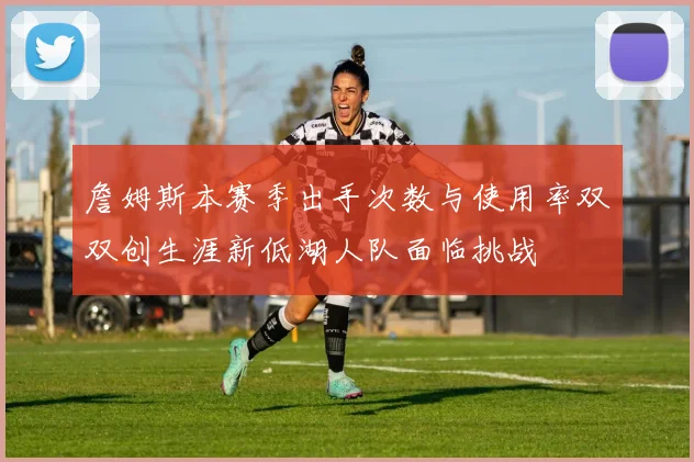 詹姆斯本赛季出手次数与使用率双双创生涯新低湖人队面临挑战