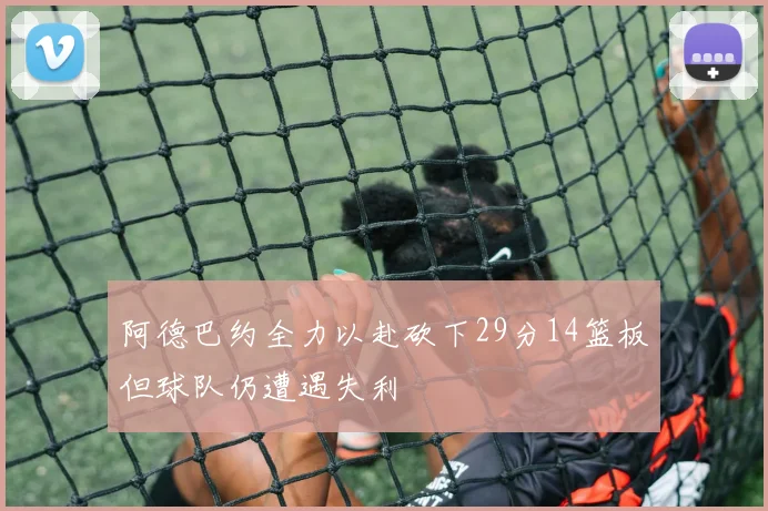 阿德巴约全力以赴砍下29分14篮板但球队仍遭遇失利