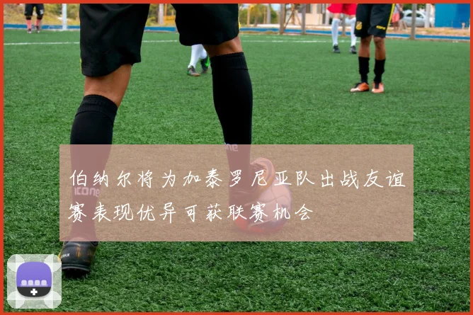 伯纳尔将为加泰罗尼亚队出战友谊赛表现优异可获联赛机会