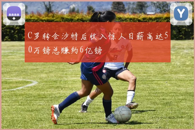C罗转会沙特后收入惊人日薪高达50万镑总赚约6亿镑