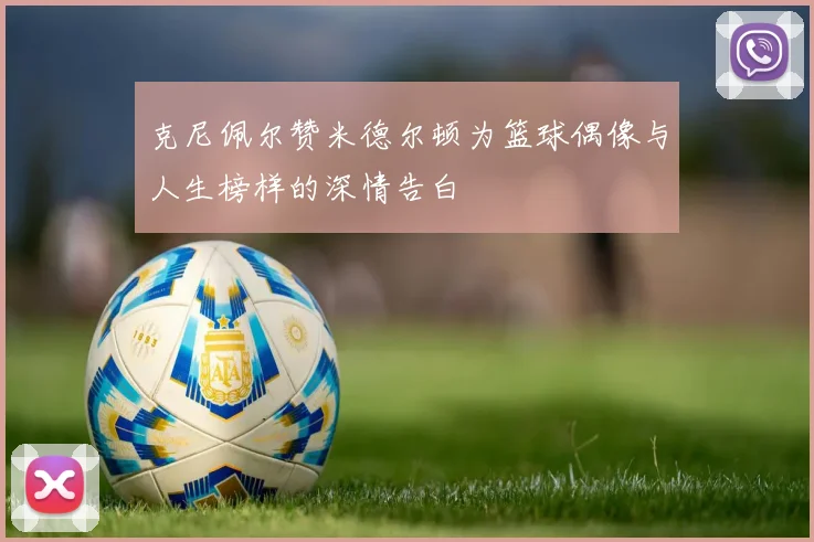克尼佩尔赞米德尔顿为篮球偶像与人生榜样的深情告白