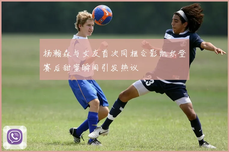 杨瀚森与女友首次同框合影凯尔登赛后甜蜜瞬间引发热议