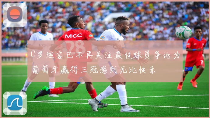 C罗坦言已不再关注最佳球员争论为葡萄牙赢得三冠感到无比快乐