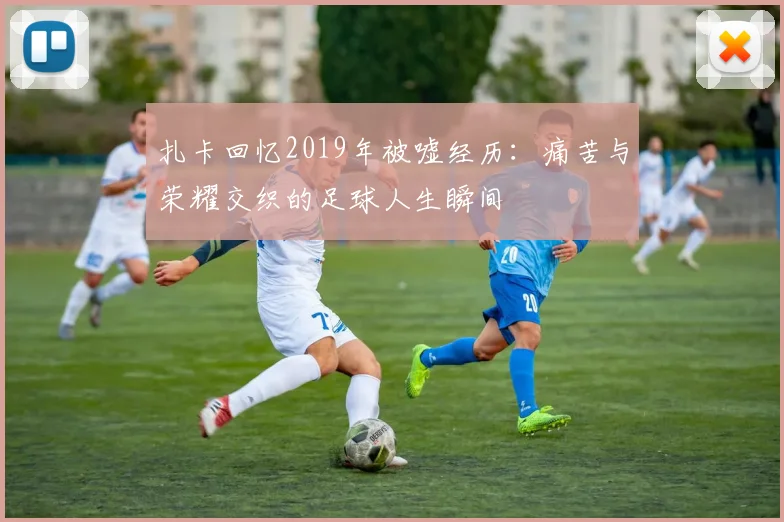 扎卡回忆2019年被嘘经历：痛苦与荣耀交织的足球人生瞬间
