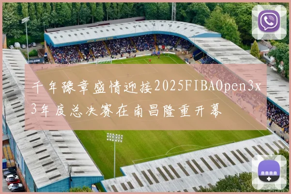 千年豫章盛情迎接2025FIBAOpen3x3年度总决赛在南昌隆重开幕