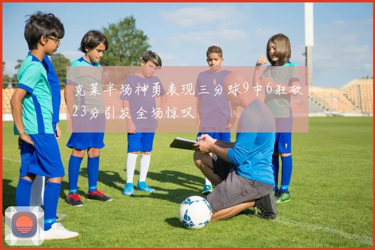 克莱半场神勇表现三分球9中6狂砍23分引发全场惊叹