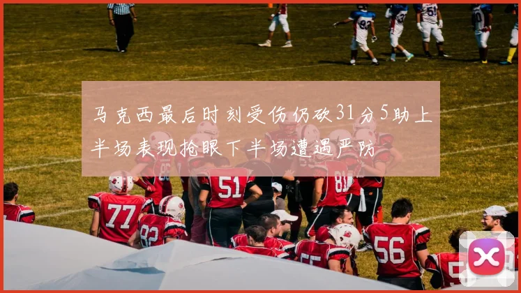 马克西最后时刻受伤仍砍31分5助上半场表现抢眼下半场遭遇严防