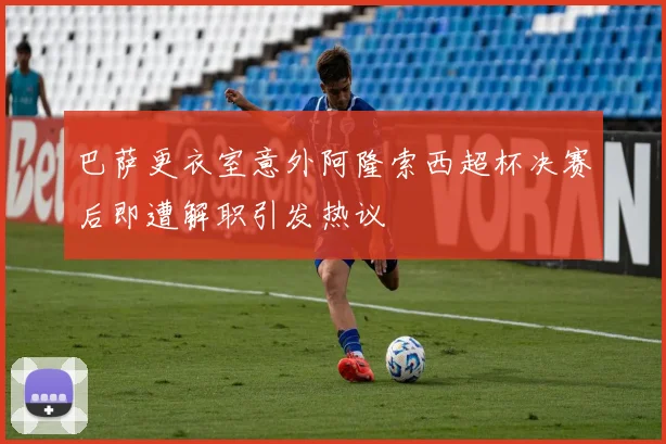 巴萨更衣室意外阿隆索西超杯决赛后即遭解职引发热议