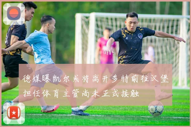 德媒曝凯尔或将离开多特前往汉堡担任体育主管尚未正式接触