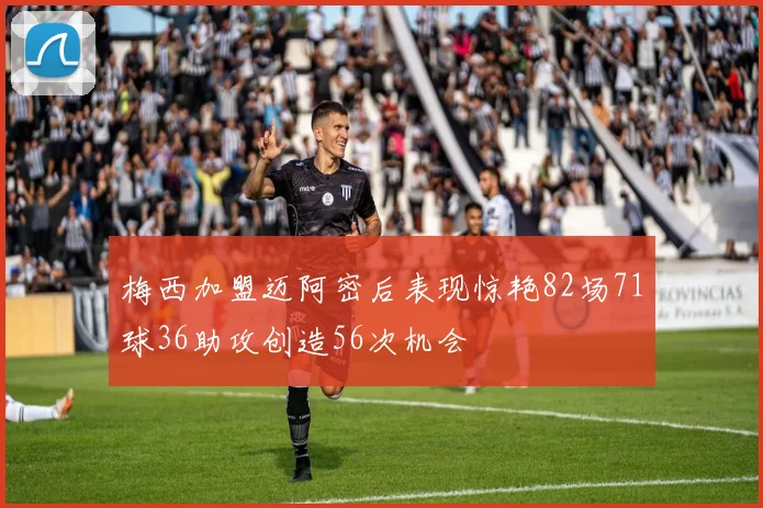 梅西加盟迈阿密后表现惊艳82场71球36助攻创造56次机会