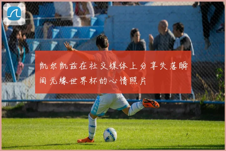 凯尔凯兹在社交媒体上分享失落瞬间无缘世界杯的心情照片