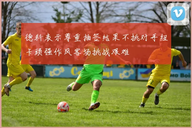 德科表示尊重抽签结果不挑对手纽卡顽强作风客场挑战艰难